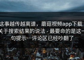 这事越传越离谱，蘑菇视频app下载｜关于搜索结果的说法 - 最要命的是这一句提示…评论区已经吵翻了