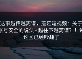 这事越传越离谱，蘑菇短视频：关于账号安全的说法 - 越往下越离谱？！评论区已经吵翻了