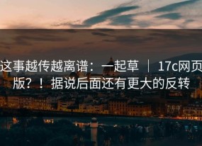 这事越传越离谱：一起草 ｜ 17c网页版？！据说后面还有更大的反转