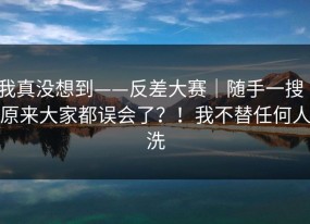 我真没想到——反差大赛｜随手一搜｜原来大家都误会了？！我不替任何人洗