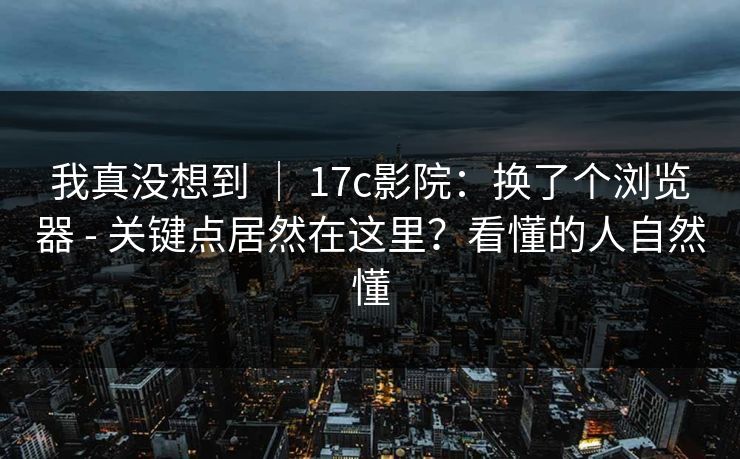 我真没想到 | 17c影院:换了个浏览器 - 关键点居然在这里?看懂的人自然懂 我真没想到 | 17c影院:换了个浏览器 - 关键点居然在这里?看懂的人自然懂