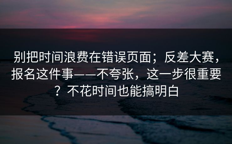 别把时间浪费在错误页面;反差大赛,报名这件事——不夸张,这一步很重要?不花时间也能搞明白 别把时间浪费在错误页面;反差大赛,报名这件事——不夸张,这一步很重要?不花时间也能搞明白