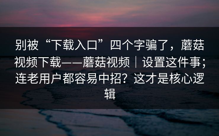 别被“下载入口”四个字骗了，蘑菇视频下载——蘑菇视频｜设置这件事；连老用户都容易中招？这才是核心逻辑