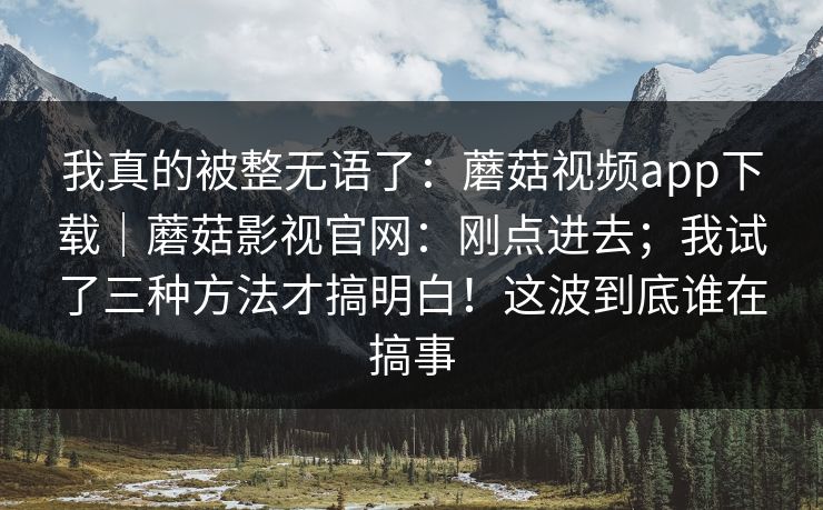 我真的被整无语了：蘑菇视频app下载｜蘑菇影视官网：刚点进去；我试了三种方法才搞明白！这波到底谁在搞事