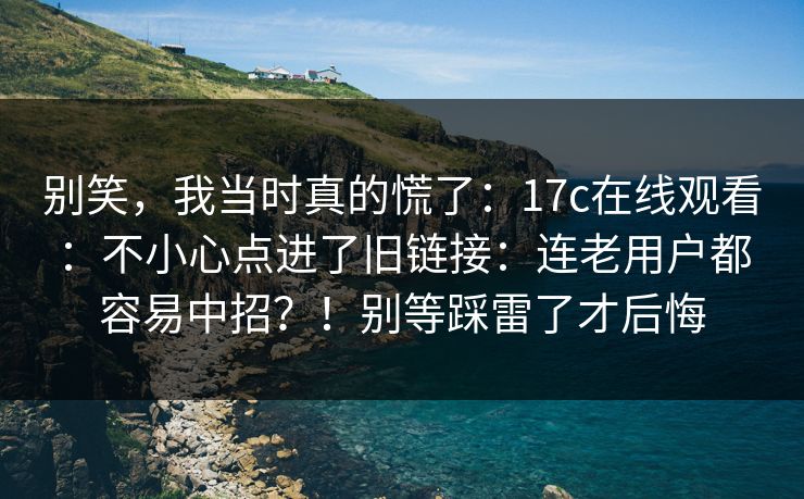 别笑，我当时真的慌了：17c在线观看：不小心点进了旧链接：连老用户都容易中招？！别等踩雷了才后悔