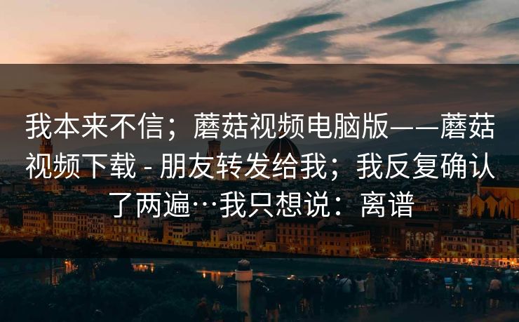我本来不信；蘑菇视频电脑版——蘑菇视频下载 - 朋友转发给我；我反复确认了两遍…我只想说：离谱