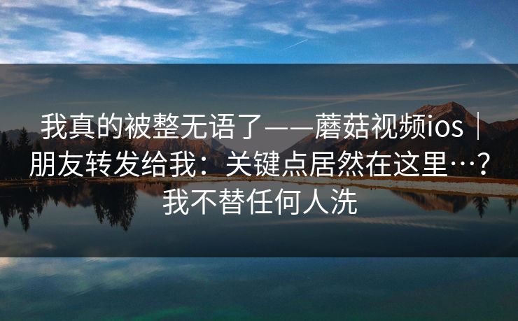 我真的被整无语了——蘑菇视频ios｜朋友转发给我：关键点居然在这里…？我不替任何人洗
