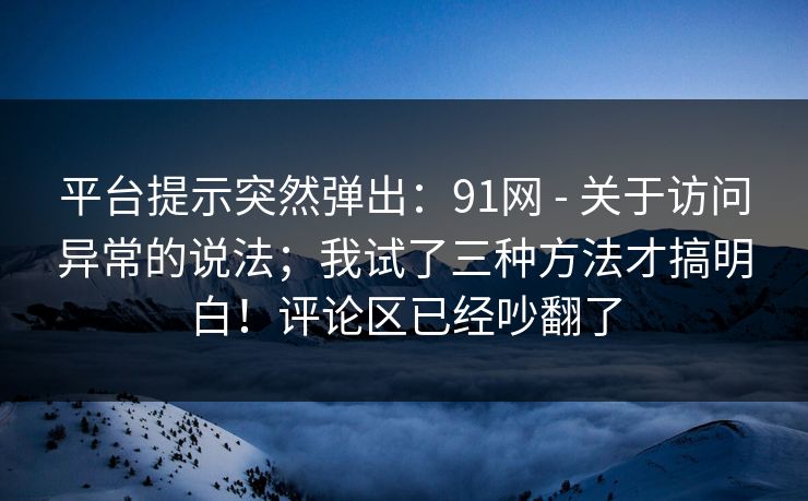 平台提示突然弹出：91网 - 关于访问异常的说法；我试了三种方法才搞明白！评论区已经吵翻了