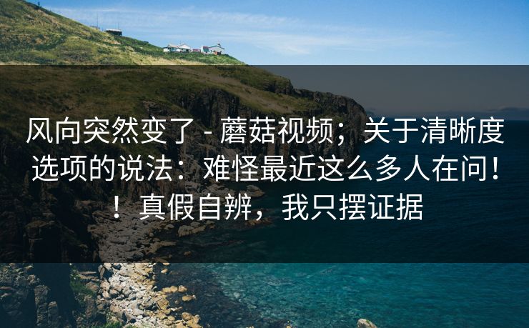 风向突然变了 - 蘑菇视频；关于清晰度选项的说法：难怪最近这么多人在问！！真假自辨，我只摆证据